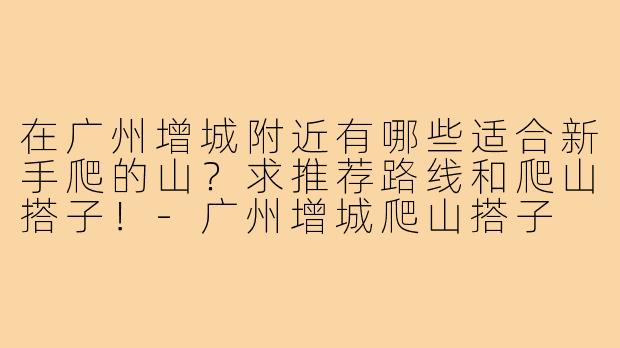 在广州增城附近有哪些适合新手爬的山?求推荐路线和爬山搭子!-广州增城爬山搭子