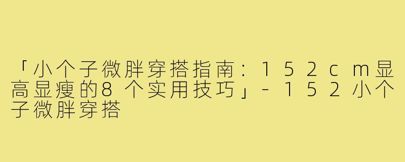 「小个子微胖穿搭指南：152cm显高显瘦的8个实用技巧」-152小个子微胖穿搭