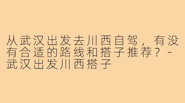从武汉出发去川西自驾，有没有合适的路线和搭子推荐？-武汉出发川西搭子