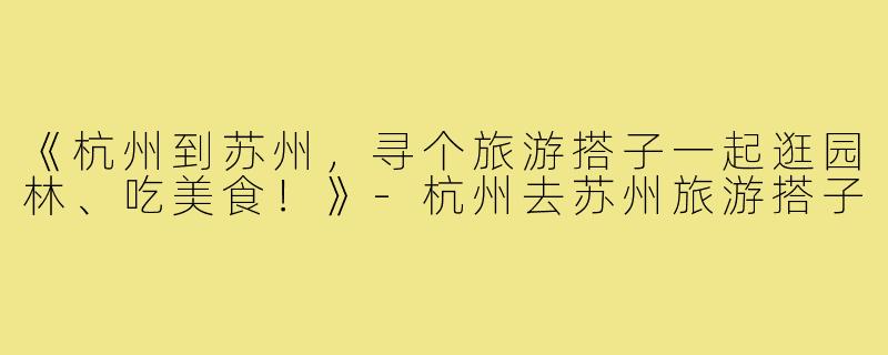 《杭州到苏州，寻个旅游搭子一起逛园林、吃美食！》