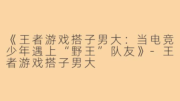 《王者游戏搭子男大：当电竞少年遇上“野王”队友》-王者游戏搭子男大
