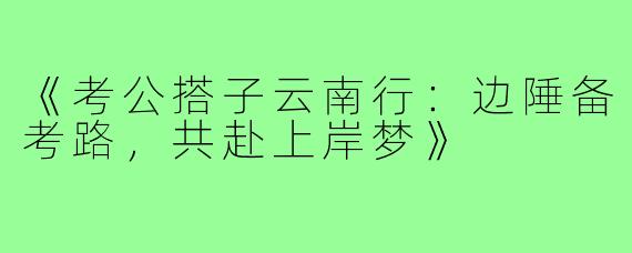 《考公搭子云南行：边陲备考路，共赴上岸梦》