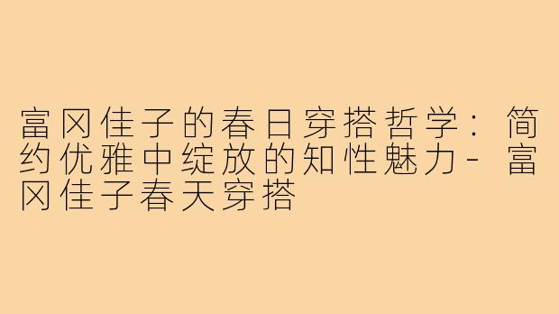 富冈佳子的春日穿搭哲学：简约优雅中绽放的知性魅力-富冈佳子春天穿搭