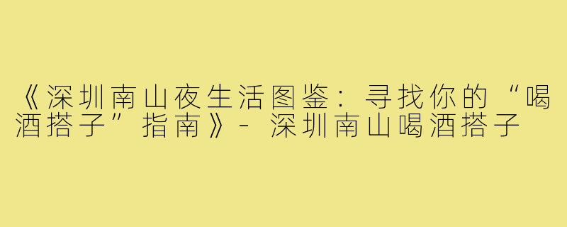 《深圳南山夜生活图鉴:寻找你的“喝酒搭子”指南》-深圳南山喝酒搭子