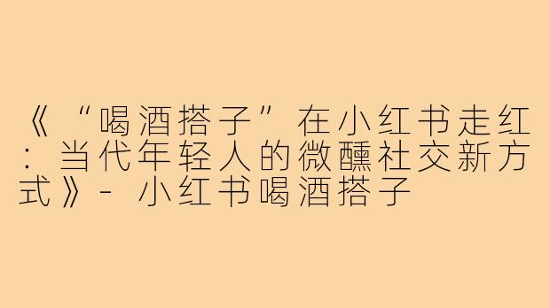 《“喝酒搭子”在小红书走红:当代年轻人的微醺社交新方式》-小红书喝酒搭子