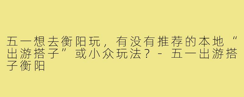 五一想去衡阳玩,有没有推荐的本地“出游搭子”或小众玩法?-五一出游搭子衡阳