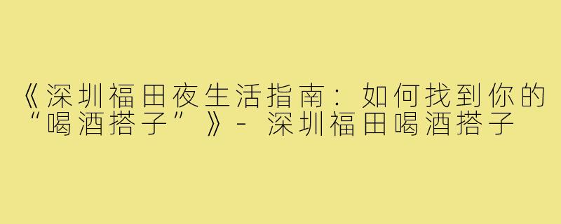 《深圳福田夜生活指南：如何找到你的“喝酒搭子”》-深圳福田喝酒搭子