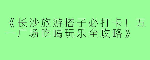 《长沙旅游搭子必打卡！五一广场吃喝玩乐全攻略》