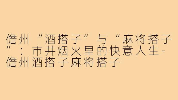 儋州“酒搭子”与“麻将搭子”:市井烟火里的快意人生-儋州酒搭子麻将搭子