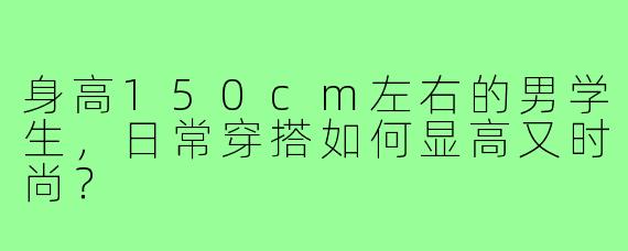 身高150cm左右的男学生，日常穿搭如何显高又时尚？