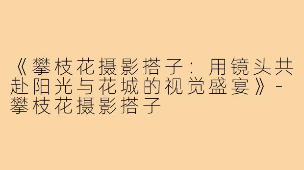 《攀枝花摄影搭子：用镜头共赴阳光与花城的视觉盛宴》
