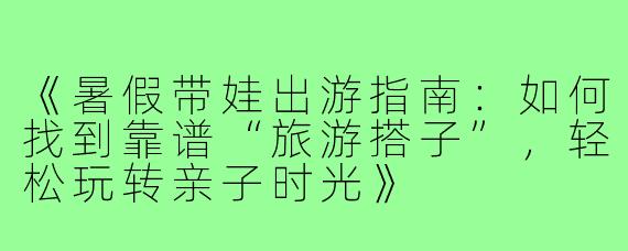 《暑假带娃出游指南：如何找到靠谱“旅游搭子”，轻松玩转亲子时光》