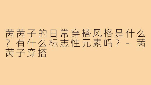 苪苪子的日常穿搭风格是什么?有什么标志性元素吗?-苪苪子穿搭