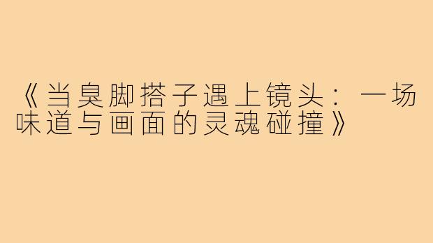 《当臭脚搭子遇上镜头:一场味道与画面的灵魂碰撞》