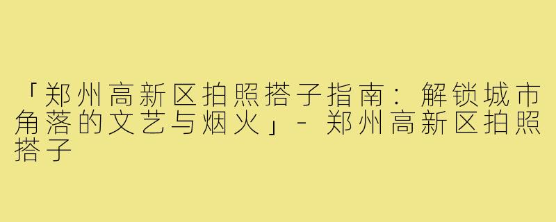 「郑州高新区拍照搭子指南：解锁城市角落的文艺与烟火」