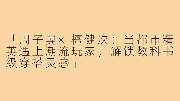 「周子翼×檀健次：当都市精英遇上潮流玩家，解锁教科书级穿搭灵感」