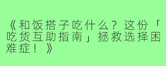 《和饭搭子吃什么?这份「吃货互助指南」拯救选择困难症!》