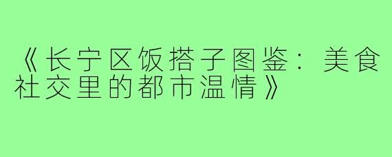 《长宁区饭搭子图鉴：美食社交里的都市温情》