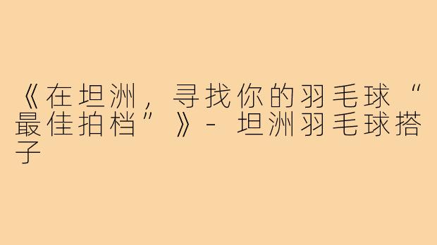 《在坦洲,寻找你的羽毛球“最佳拍档”》-坦洲羽毛球搭子