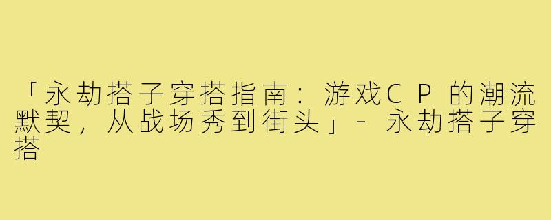 「永劫搭子穿搭指南：游戏CP的潮流默契，从战场秀到街头」-永劫搭子穿搭