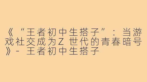 《“王者初中生搭子”：当游戏社交成为Z世代的青春暗号》-王者初中生搭子