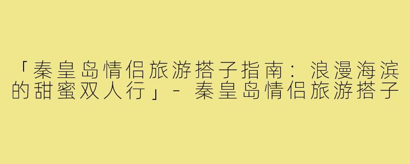「秦皇岛情侣旅游搭子指南：浪漫海滨的甜蜜双人行」-秦皇岛情侣旅游搭子