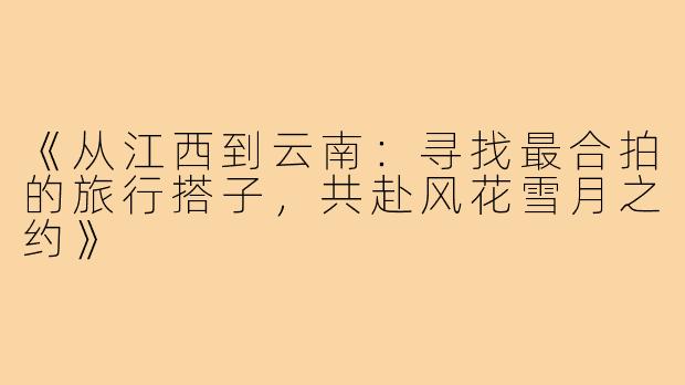 《从江西到云南：寻找最合拍的旅行搭子，共赴风花雪月之约》