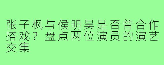 张子枫与侯明昊是否曾合作搭戏?盘点两位演员的演艺交集