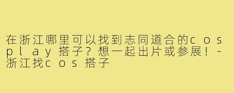 在浙江哪里可以找到志同道合的cosplay搭子？想一起出片或参展！