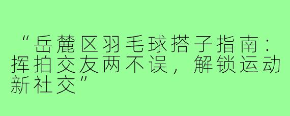 “岳麓区羽毛球搭子指南：挥拍交友两不误，解锁运动新社交”