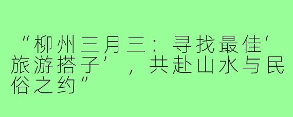 “柳州三月三：寻找最佳‘旅游搭子’，共赴山水与民俗之约”