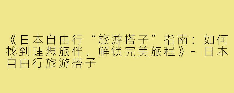 《日本自由行“旅游搭子”指南：如何找到理想旅伴，解锁完美旅程》-日本自由行旅游搭子