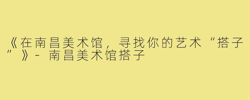 《在南昌美术馆，寻找你的艺术“搭子”》-南昌美术馆搭子