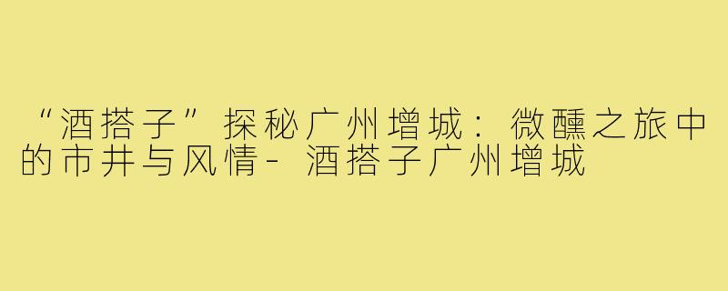 “酒搭子”探秘广州增城：微醺之旅中的市井与风情-酒搭子广州增城