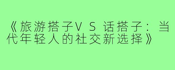 《旅游搭子VS话搭子：当代年轻人的社交新选择》
