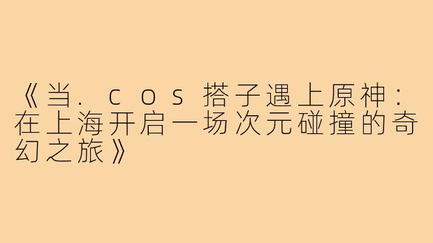 《当.cos搭子遇上原神:在上海开启一场次元碰撞的奇幻之旅》