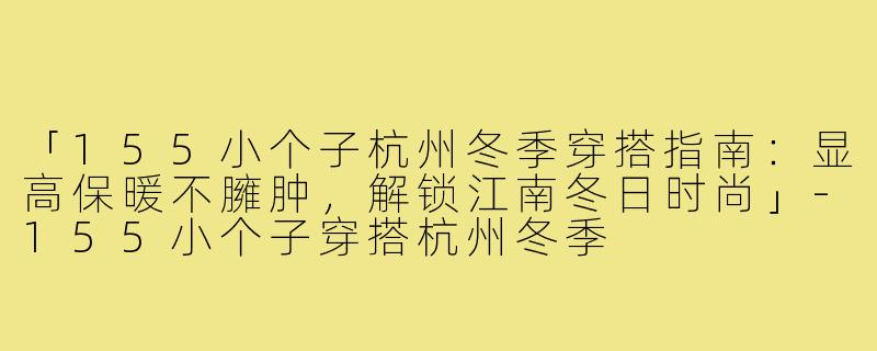 「155小个子杭州冬季穿搭指南：显高保暖不臃肿，解锁江南冬日时尚」-155小个子穿搭杭州冬季
