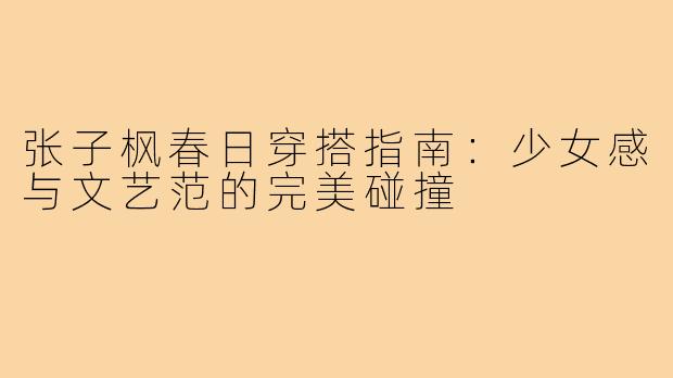 张子枫春日穿搭指南：少女感与文艺范的完美碰撞