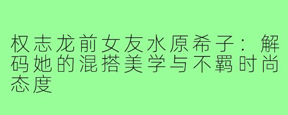 权志龙前女友水原希子：解码她的混搭美学与不羁时尚态度