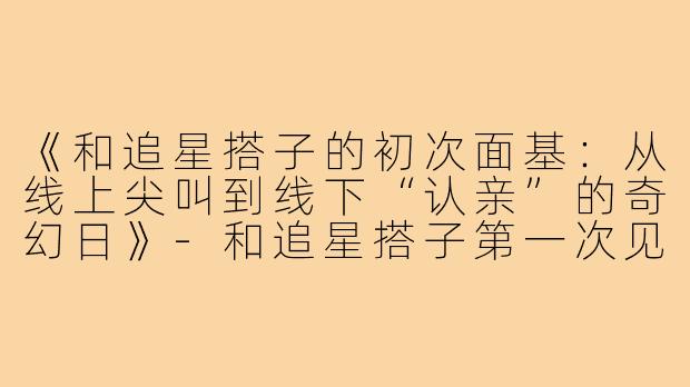 《和追星搭子的初次面基：从线上尖叫到线下“认亲”的奇幻日》-和追星搭子第一次见面