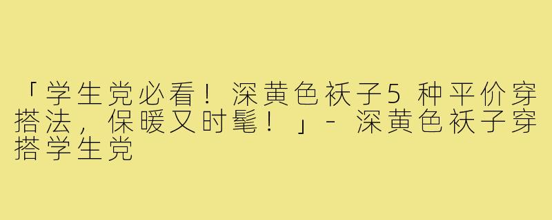 「学生党必看！深黄色袄子5种平价穿搭法，保暖又时髦！」-深黄色袄子穿搭学生党