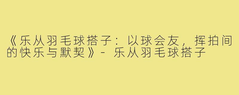 《乐从羽毛球搭子:以球会友,挥拍间的快乐与默契》-乐从羽毛球搭子