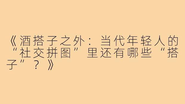 《酒搭子之外：当代年轻人的“社交拼图”里还有哪些“搭子”？》