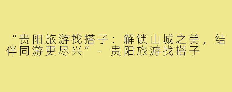 “贵阳旅游找搭子：解锁山城之美，结伴同游更尽兴”-贵阳旅游找搭子