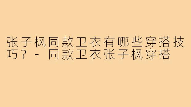 张子枫同款卫衣有哪些穿搭技巧？