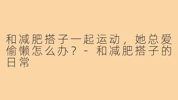 和减肥搭子一起运动,她总爱偷懒怎么办?-和减肥搭子的日常