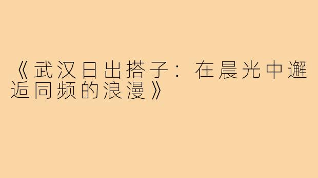 《武汉日出搭子:在晨光中邂逅同频的浪漫》