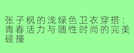 张子枫的浅绿色卫衣穿搭:青春活力与随性时尚的完美碰撞