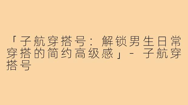 「子航穿搭号：解锁男生日常穿搭的简约高级感」