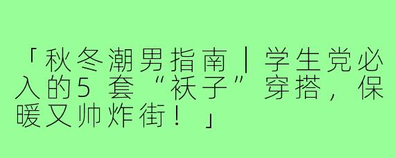 「秋冬潮男指南｜学生党必入的5套“袄子”穿搭，保暖又帅炸街！」